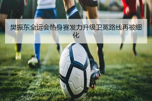 樊振东全运会热身赛发力升级卫冕路线再被细化 - 8868tiyu